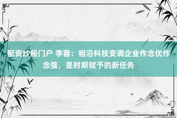 配资炒股门户 李蓉：相沿科技变调企业作念优作念强，是时期赋予的新任务