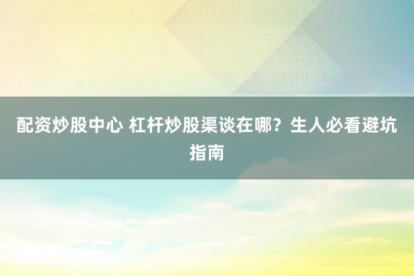 配资炒股中心 杠杆炒股渠谈在哪？生人必看避坑指南