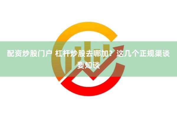 配资炒股门户 杠杆炒股去哪加？这几个正规渠谈要知谈