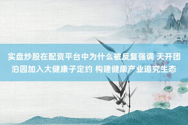 实盘炒股在配资平台中为什么被反复强调 天开团泊园加入大健康子定约 构建健康产业追究生态