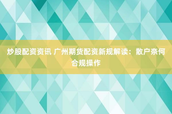 炒股配资资讯 广州期货配资新规解读：散户奈何合规操作