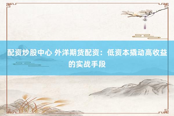 配资炒股中心 外洋期货配资：低资本撬动高收益的实战手段