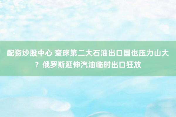 配资炒股中心 寰球第二大石油出口国也压力山大？俄罗斯延伸汽油临时出口狂放