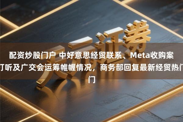 配资炒股门户 中好意思经贸联系、Meta收购案打听及广交会运筹帷幄情况，商务部回复最新经贸热门