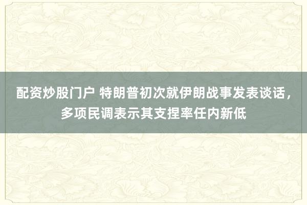 配资炒股门户 特朗普初次就伊朗战事发表谈话，多项民调表示其支捏率任内新低