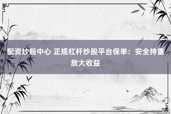 配资炒股中心 正规杠杆炒股平台保举：安全持重放大收益