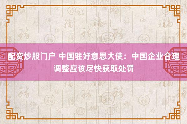 配资炒股门户 中国驻好意思大使：中国企业合理调整应该尽快获取处罚