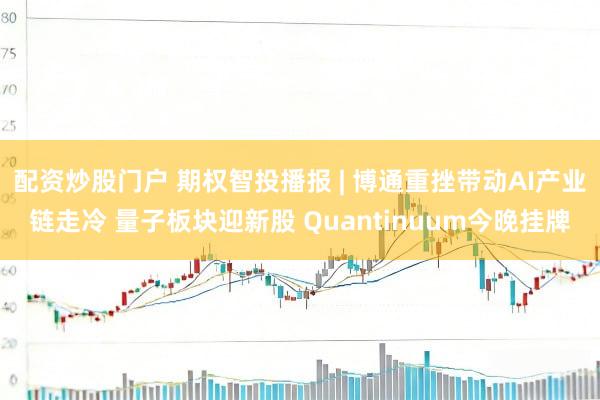 配资炒股门户 期权智投播报 | 博通重挫带动AI产业链走冷 量子板块迎新股 Quantinuum今晚挂牌