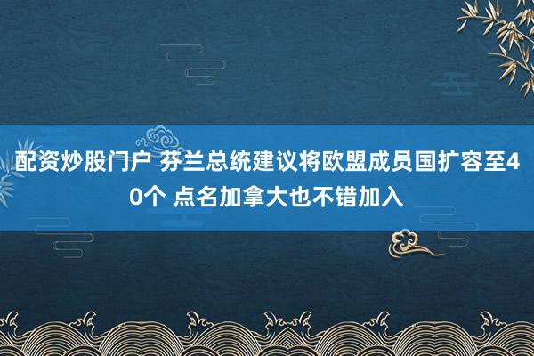 配资炒股门户 芬兰总统建议将欧盟成员国扩容至40个 点名加拿大也不错加入