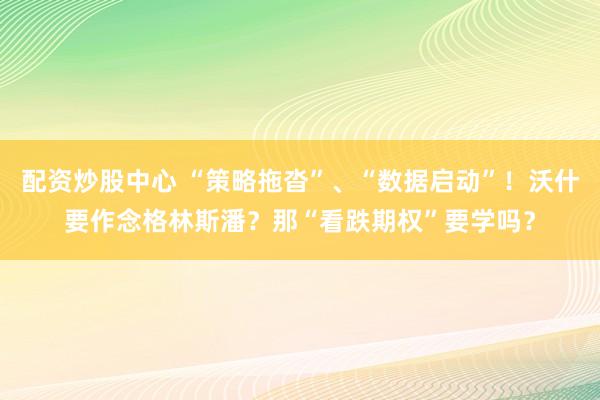 配资炒股中心 “策略拖沓”、“数据启动”！沃什要作念格林斯潘？那“看跌期权”要学吗？