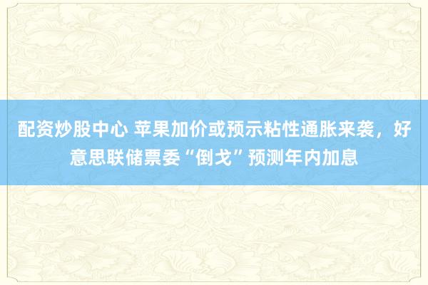 配资炒股中心 苹果加价或预示粘性通胀来袭,好意思联储票委“倒戈”预测年内加息