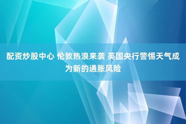 配资炒股中心 伦敦热浪来袭 英国央行警惕天气成为新的通胀风险