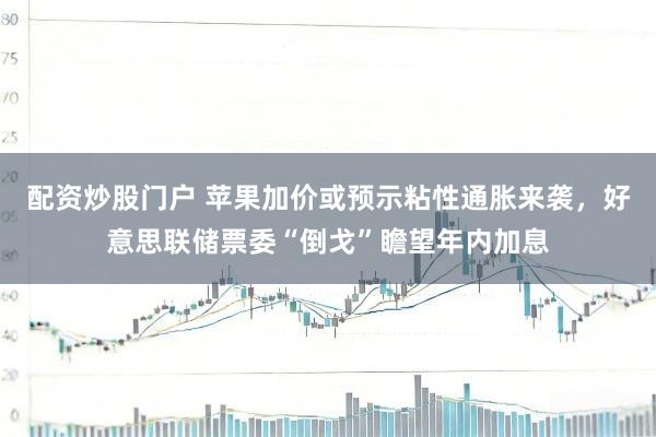 配资炒股门户 苹果加价或预示粘性通胀来袭,好意思联储票委“倒戈”瞻望年内加息