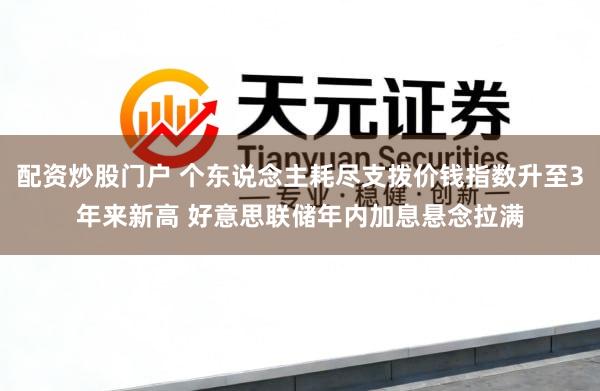 配资炒股门户 个东说念主耗尽支拨价钱指数升至3年来新高 好意思联储年内加息悬念拉满