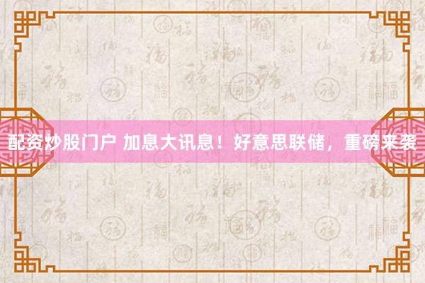 配资炒股门户 加息大讯息！好意思联储，重磅来袭