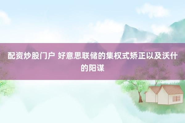 配资炒股门户 好意思联储的集权式矫正以及沃什的阳谋