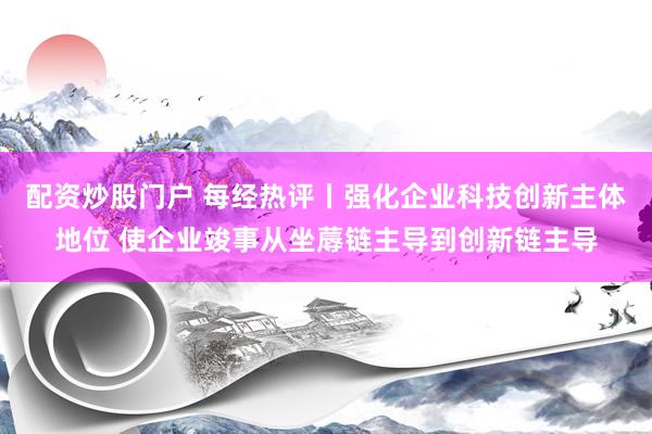 配资炒股门户 每经热评丨强化企业科技创新主体地位 使企业竣事从坐蓐链主导到创新链主导